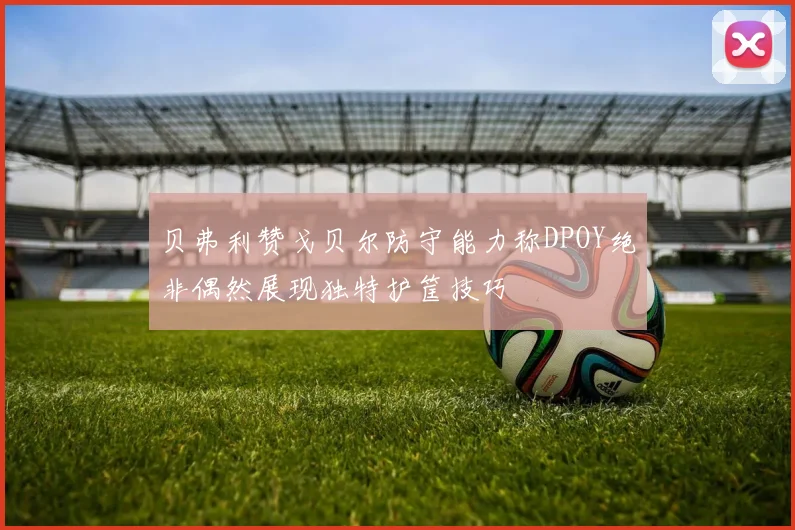 贝弗利赞戈贝尔防守能力称DPOY绝非偶然展现独特护筐技巧