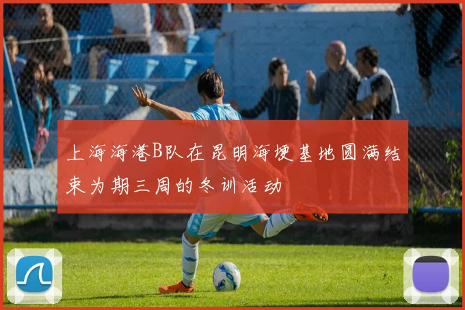 上海海港B队在昆明海埂基地圆满结束为期三周的冬训活动