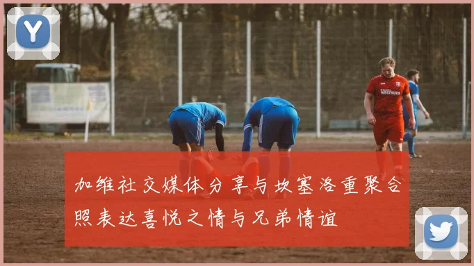 加维社交媒体分享与坎塞洛重聚合照表达喜悦之情与兄弟情谊