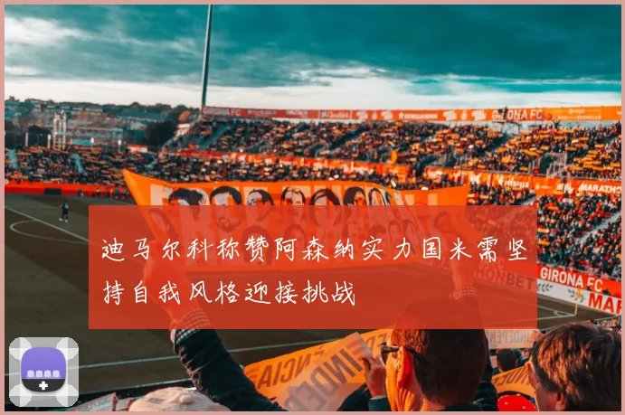 迪马尔科称赞阿森纳实力国米需坚持自我风格迎接挑战