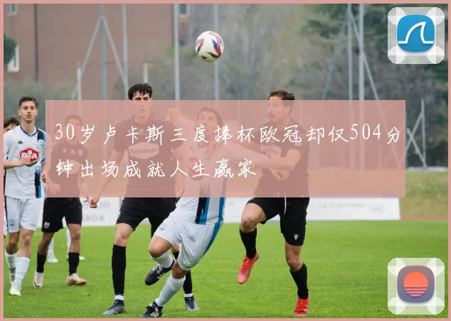 30岁卢卡斯三度捧杯欧冠却仅504分钟出场成就人生赢家