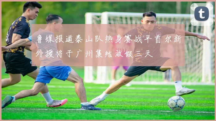 鲁媒报道泰山队热身赛战平首尔新外援将于广州集结放假三天