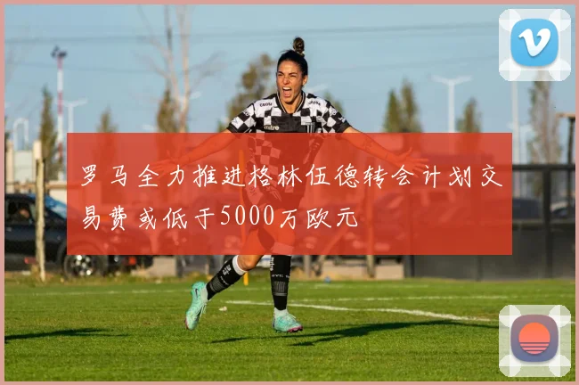 罗马全力推进格林伍德转会计划交易费或低于5000万欧元