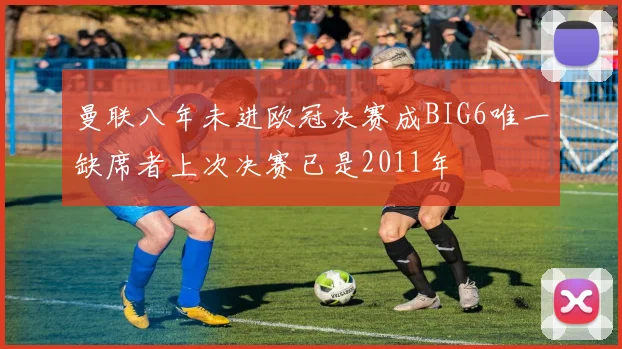 曼联八年未进欧冠决赛成BIG6唯一缺席者上次决赛已是2011年