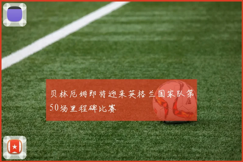 贝林厄姆即将迎来英格兰国家队第50场里程碑比赛
