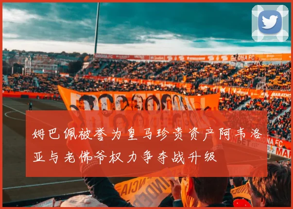 姆巴佩被誉为皇马珍贵资产阿韦洛亚与老佛爷权力争夺战升级