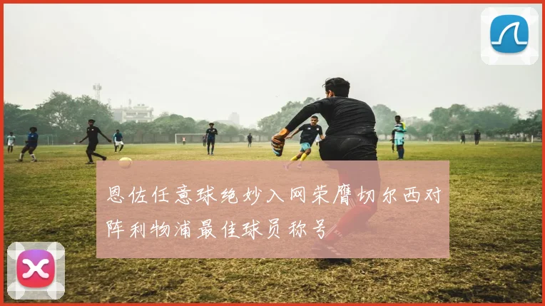恩佐任意球绝妙入网荣膺切尔西对阵利物浦最佳球员称号