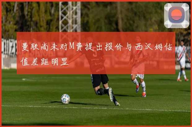曼联尚未对M费提出报价与西汉姆估值差距明显