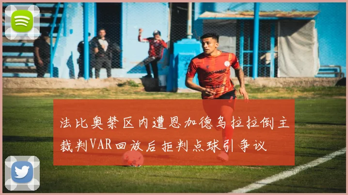 法比奥禁区内遭恩加德乌拉拉倒主裁判VAR回放后拒判点球引争议