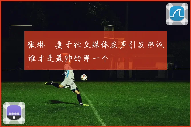 张琳芃妻子社交媒体发声引发热议谁才是最帅的那一个
